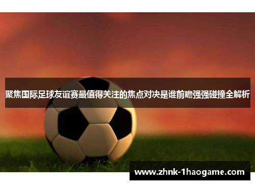 聚焦国际足球友谊赛最值得关注的焦点对决是谁前瞻强强碰撞全解析