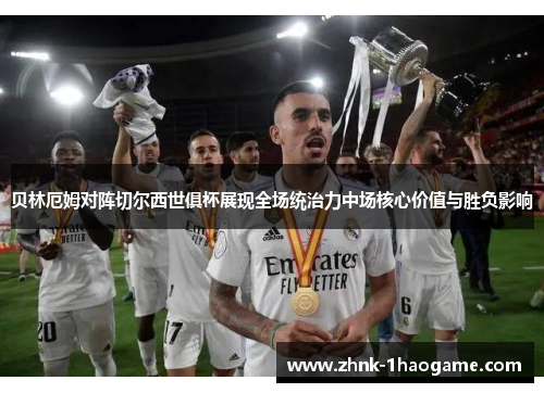 贝林厄姆对阵切尔西世俱杯展现全场统治力中场核心价值与胜负影响